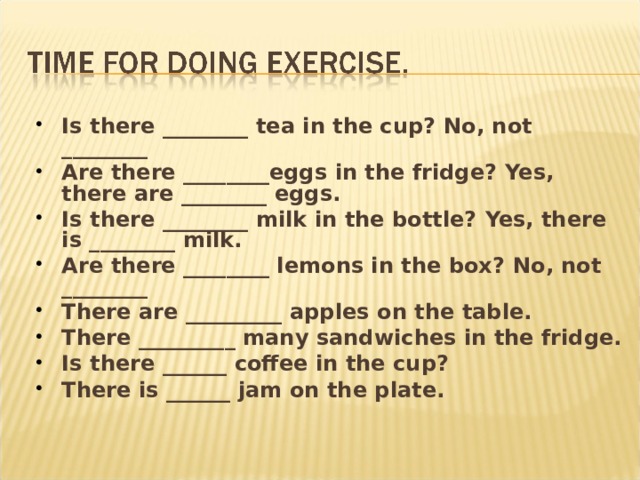 Is there ________ tea in the cup? No, not ________ Are there ________eggs in the fridge? Yes, there are ________ eggs. Is there ________ milk in the bottle? Yes, there is ________ milk. Are there ________ lemons in the box? No, not ________ There are _________ apples on the table. There _________ many sandwiches in the fridge. Is there ______ coffee in the cup? There is ______ jam on the plate. 