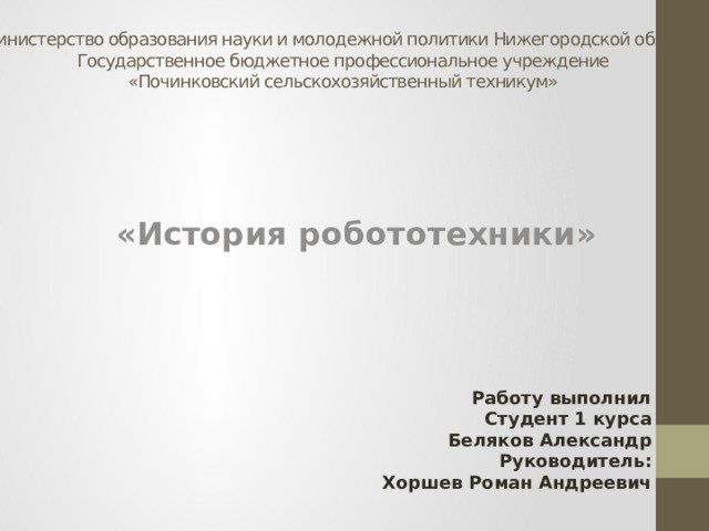 Министерство образования науки и молодежной политики Нижегородской области  Государственное бюджетное профессиональное учреждение  «Починковский сельскохозяйственный техникум»    «История робототехники» Работу выполнил Студент 1 курса Беляков Александр Руководитель: Хоршев Роман Андреевич 