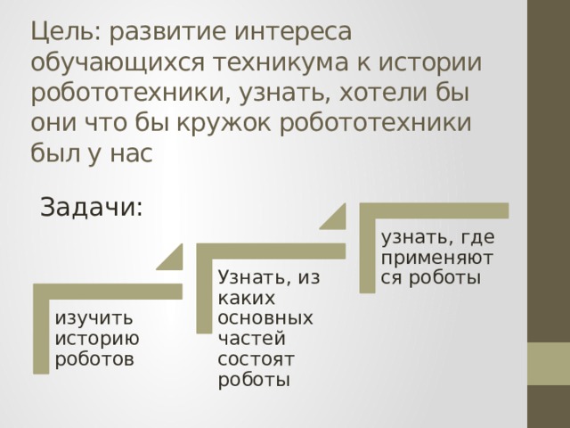 Цель: развитие интереса обучающихся техникума к истории робототехники, узнать, хотели бы они что бы кружок робототехники был у нас Задачи: узнать, где применяются роботы Узнать, из каких основных частей состоят роботы изучить историю роботов 