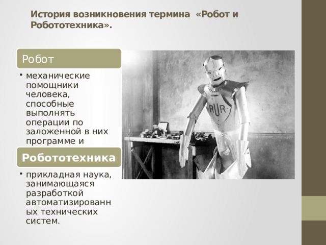 История возникновения термина «Робот и Робототехника».   Робот механические помощники человека, способные выполнять операции по заложенной в них программе и реагировать на окружение механические помощники человека, способные выполнять операции по заложенной в них программе и реагировать на окружение Робототехника прикладная наука, занимающаяся разработкой автоматизированных технических систем. прикладная наука, занимающаяся разработкой автоматизированных технических систем. 