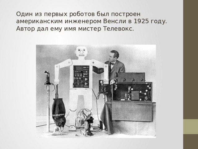 Один из первых роботов был построен американским инженером Венсли в 1925 году. Автор дал ему имя мистер Телевокс. 