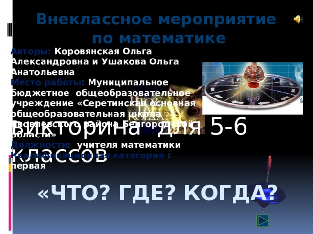 Внеклассное мероприятие по математике Авторы: Коровянская Ольга Александровна и Ушакова Ольга Анатольевна  Место работы : Муниципальное бюджетное общеобразовательное учреждение «Серетинская основная общеобразовательная школа Яковлевского района Белгородской области»  Должности : учителя математики  Квалификационная категория : первая викторина для 5-6 классов «Что? Где? Когда?