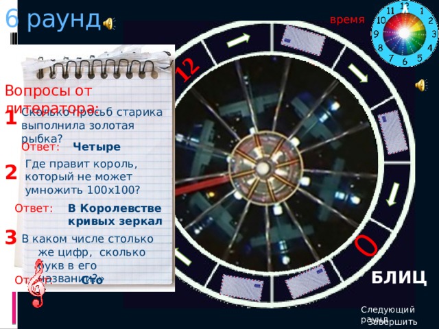 6 раунд 12 0 время Вопросы от литератора: Сколько просьб старика выполнила золотая рыбка? 1 Ответ: Четыре Где правит король, который не может умножить 100х100? 2 Ответ: В Королевстве кривых зеркал 3 В каком числе столько же цифр, сколько букв в его названии?» БЛИЦ Ответ: Сто Следующий раунд Завершить игру