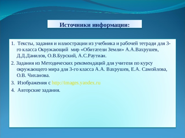 Источники информации: 1. Тексты, задания и иллюстрации из учебника и рабочей тетради для 3-го класса Окружающий мир «Обитатели Земли» А.А.Вахрушев, Д.Д.Данилов, О.В.Бурский, А.С.Раутиан. 2. Задания из Методических рекомендаций для учителя по курсу окружающего мира для 3-го класса А.А. Вахрушев, Е.А. Самойлова, О.В. Чиханова. 3. Изображения с http://images.yandex.ru 4. Авторские задания. 