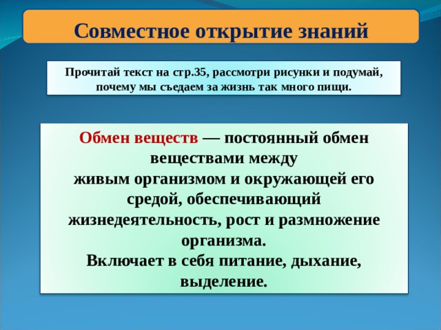 Совместное открытие знаний Прочитай текст на стр.35, рассмотри рисунки и подумай, почему мы съедаем за жизнь так много пищи. Обмен веществ — постоянный обмен веществами между живым организмом и окружающей его средой, обеспечивающий жизнедеятельность, рост и размножение организма. Включает в себя питание, дыхание, выделение. 