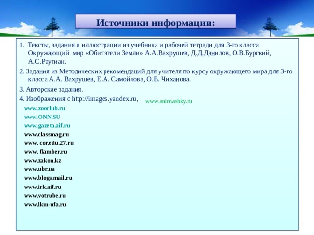Источники информации: 1. Тексты, задания и иллюстрации из учебника и рабочей тетради для 3-го класса Окружающий мир «Обитатели Земли» А.А.Вахрушев, Д.Д.Данилов, О.В.Бурский, А.С.Раутиан. 2. Задания из Методических рекомендаций для учителя по курсу окружающего мира для 3-го класса А.А. Вахрушев, Е.А. Самойлова, О.В. Чиханова. 3. Авторские задания. 4. Изображения с http://images.yandex.ru ,   www.zooclub.ru  www.ONN.SU  www. gazeta.aif.ru  www.classmag.ru  www. cor.edu.27.ru  www. flamber.ru  www.zakon.kz  www. ubr.ua  www. blogs.mail.ru  www.irk.aif.ru  www.votrube.ru  www. lkm-ufa.ru  www.animashky.ru 