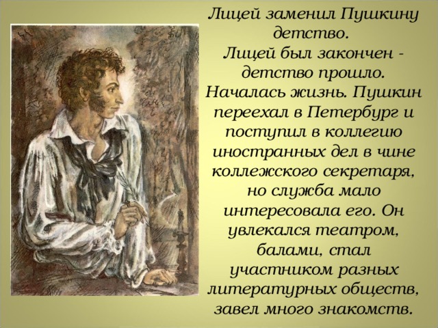 Лицей заменил Пушкину детство. Лицей был закончен - детство прошло. Началась жизнь. Пушкин переехал в Петербург и поступил в коллегию иностранных дел в чине коллежского секретаря, но служба мало интересовала его. Он увлекался театром, балами, стал участником разных литературных обществ, завел много знакомств. 
