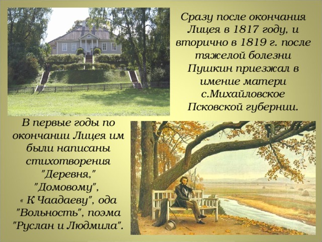 Сразу после окончания Лицея в 1817 году, и вторично в 1819 г. после тяжелой болезни Пушкин приезжал в имение матери с.Михайловское Псковской губернии. В первые годы по окончании Лицея им были написаны стихотворения 