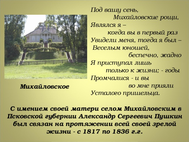 Под вашу сень,  Михайловские рощи, Являлся я –  когда вы в первый раз Увидели меня, тогда я был –  Веселым юношей,  беспечно, жадно Я приступал лишь  только к жизни; - годы Промчалися - и вы  во мне прияли Усталого пришельца. Михайловское  С имением своей матери селом Михайловским в Псковской губернии Александр Сергеевич Пушкин был связан на протяжении всей своей зрелой жизни - с 1817 по 1836 г.г. 