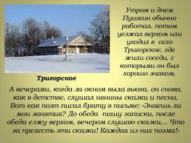 Утром и днем Пушкин обычно работал, потом уезжал верхом или уходил в село Тригорское, где жили соседи, с которыми он был хорошо знаком. Тригорское А вечерами, когда за окном выла вьюга, он снова, как в детстве, слушал нянины сказки и песни. Вот как поэт писал брату в письме: «Знаешь ли мои занятия? До обеда пишу записки, после обеда езжу верхом, вечером слушаю сказки… Что за прелесть эти сказки! Каждая из них поэма!» 