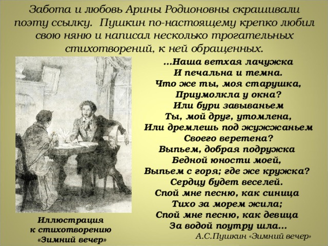Забота и любовь Арины Родионовны скрашивали поэту ссылку. Пушкин по-настоящему крепко любил свою няню и написал несколько трогательных стихотворений, к ней обращенных. … Наша ветхая лачужка И печальна и темна. Что же ты, моя старушка, Приумолкла у окна? Или бури завываньем Ты, мой друг, утомлена, Или дремлешь под жужжаньем Своего веретена? Выпьем, добрая подружка Бедной юности моей, Выпьем с горя; где же кружка? Сердцу будет веселей. Спой мне песню, как синица Тихо за морем жила; Спой мне песню, как девица За водой поутру шла…  А.С.Пушкин «Зимний вечер» Иллюстрация к стихотворению «Зимний вечер» 
