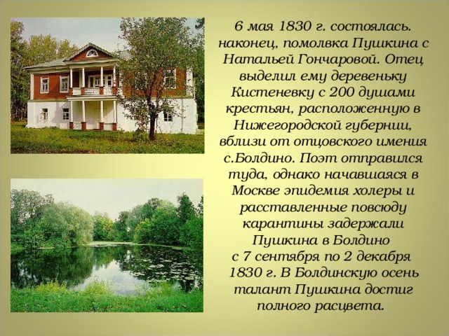 6 мая 1830 г. состоялась. наконец, помолвка Пушкина с Натальей Гончаровой. Отец выделил ему деревеньку Кистеневку с 200 душами крестьян, расположенную в Нижегородской губернии, вблизи от отцовского имения с.Болдино. Поэт отправился туда, однако начавшаяся в Москве эпидемия холеры и расставленные повсюду карантины задержали Пушкина в Болдино с 7 сентября по 2 декабря 1830 г.  В Болдинскую осень талант Пушкина достиг полного расцвета. 