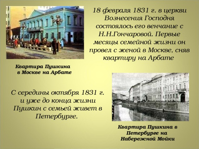 18 февраля 1831 г. в церкви Вознесения Господня состоялось его венчание с Н.Н.Гончаровой. Первые месяцы семейной жизни он провел с женой в Москве, сняв квартиру на Арбате Квартира Пушкина в Москве на Арбате С середины октября 1831 г. и уже до конца жизни Пушкин с семьей живет в Петербурге. Квартира Пушкина в Петербурге на Набережной Мойки 