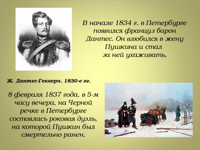 В начале 1834 г. в Петербурге появился француз барон Дантес. Он влюбился в жену Пушкина и стал за ней ухаживать. Ж. Дантес-Геккерн. 1830-е гг. 8 февраля 1837 года, в 5-м часу вечера, на Черной речке в Петербурге состоялась роковая дуэль, на которой Пушкин был смертельно ранен. 