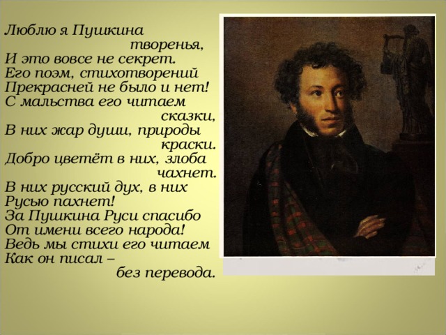 Люблю я Пушкина  творенья, И это вовсе не секрет. Его поэм, стихотворений Прекрасней не было и нет! С мальства его читаем  сказки, В них жар души, природы  краски. Добро цветёт в них, злоба  чахнет. В них русский дух, в них Русью пахнет! За Пушкина Руси спасибо От имени всего народа! Ведь мы стихи его читаем Как он писал –  без перевода. 