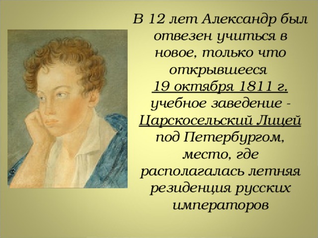 В 12 лет Александр был отвезен учиться в новое, только что открывшееся 19 октября 1811 г. учебное заведение - Царскосельский Лицей под Петербургом, место, где располагалась летняя резиденция русских императоров 