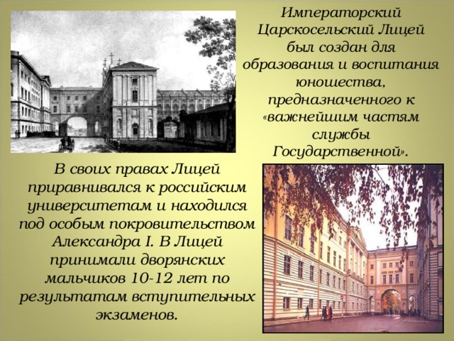 Императорский Царскосельский Лицей был создан для образования и воспитания юношества, предназначенного к «важнейшим частям службы Государственной». В своих правах Лицей приравнивался к российским университетам и находился под особым покровительством Александра I . В Лицей принимали дворянских мальчиков 10-12 лет по результатам вступительных экзаменов. 