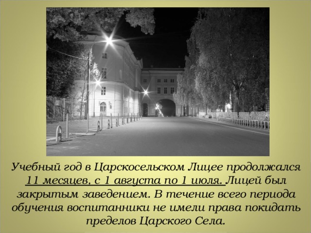 Учебный год в Царскосельском Лицее продолжался 11 месяцев, с 1 августа по 1 июля. Лицей был закрытым заведением. В течение всего периода обучения воспитанники не имели права покидать пределов Царского Села. 