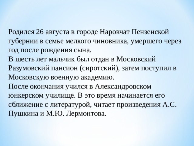 Родился 26 августа в городе Наровчат Пензенской губернии в семье мелкого чиновника, умершего через год после рождения сына. В шесть лет мальчик был отдан в Московский Разумовский пансион (сиротский), затем поступил в Московскую военную академию. После окончания учился в Александровском юнкерском училище. В это время начинается его сближение с литературой, читает произведения А.С. Пушкина и М.Ю. Лермонтова. 