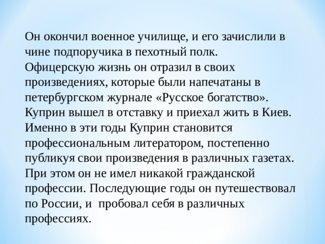 Он окончил военное училище, и его зачислили в чине подпоручика в пехотный полк. Офицерскую жизнь он отразил в своих произведениях, которые были напечатаны в петербургском журнале «Русское богатство». Куприн вышел в отставку и приехал жить в Киев. Именно в эти годы Куприн становится профессиональным литератором, постепенно публикуя свои произведения в различных газетах. При этом он не имел никакой гражданской профессии. Последующие годы он путешествовал по России, и пробовал себя в различных профессиях.  