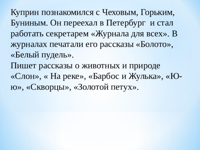 Куприн познакомился с Чеховым, Горьким, Буниным. Он переехал в Петербург и стал работать секретарем «Журнала для всех». В журналах печатали его рассказы «Болото», «Белый пудель». Пишет рассказы о животных и природе «Слон», « На реке», «Барбос и Жулька», «Ю-ю», «Скворцы», «Золотой петух». 