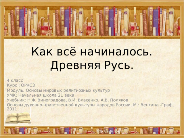 Как всё начиналось.  Древняя Русь. 4 класс Курс : ОРКСЭ Модуль: Основы мировых религиозных культур УМК: Начальная школа 21 века Учебник: Н.Ф. Виноградова, В.И. Власенко, А.В. Поляков Основы духовно-нравственной культуры народов России. М.: Вентана -Граф, 2011. 