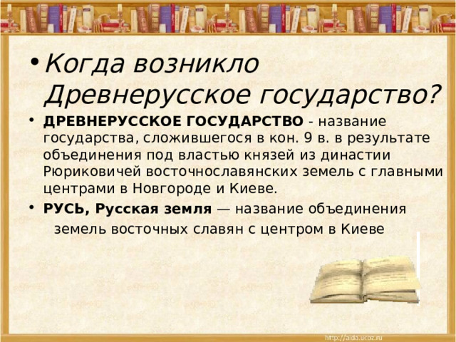 Когда возникло Древнерусское государство? ДРЕВНЕРУССКОЕ ГОСУДАРСТВО  - название государства, сложившегося в кон. 9 в. в результате объединения под властью князей из династии Рюриковичей восточнославянских земель с главными центрами в Новгороде и Киеве. РУСЬ, Русская земля  — название объединения  земель восточных славян с центром в Киеве 