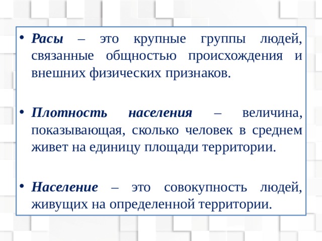 Расы – это крупные группы людей, связанные общностью происхождения и внешних физических признаков. Плотность населения – величина, показывающая, сколько человек в среднем живет на единицу площади территории. Население – это совокупность людей, живущих на определенной территории. 