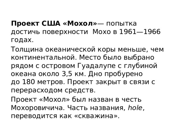 Проект США «Мохол» — попытка достичь поверхности Мохо в 1961—1966 годах. Толщина океанической коры меньше, чем континентальной. Место было выбрано рядом с островом Гуадалупе с глубиной океана около 3,5 км. Дно пробурено до 180 метров. Проект закрыт в связи с перерасходом средств. Проект «Мохол» был назван в честь Мохоровичича. Часть названия,  hole , переводится как «скважина». 