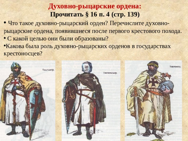 Духовно-рыцарские ордена: Прочитать § 16 п. 4 (стр. 139)  Что такое духовно-рыцарский орден? Перечислите духовно-рыцарские ордена, появившиеся после первого крестового похода.  С какой целью они были образованы? Какова была роль духовно-рыцарских орденов в государствах крестоносцев? 