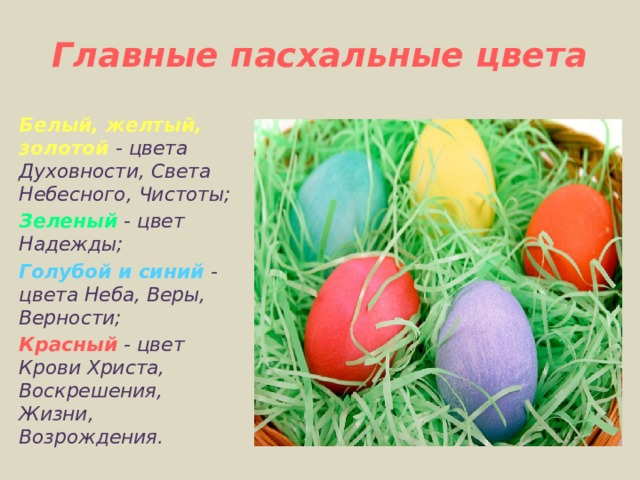 Главные пасхальные цвета   Белый, желтый, золотой - цвета Духовности, Света Небесного, Чистоты; Зеленый - цвет Надежды; Голубой и синий - цвета Неба, Веры, Верности; Красный - цвет Крови Христа, Воскрешения, Жизни, Возрождения.   