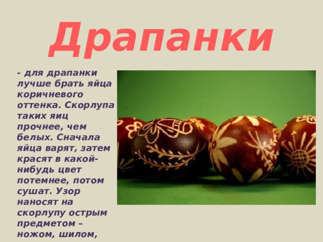 Драпанки - для драпанки лучше брать яйца коричневого оттенка. Скорлупа таких яиц прочнее, чем белых. Сначала яйца варят, затем красят в какой-нибудь цвет потемнее, потом сушат. Узор наносят на скорлупу острым предметом – ножом, шилом, ножницами, толстой иглой. 