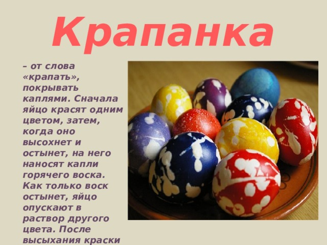 Крапанка – от слова «крапать», покрывать каплями. Сначала яйцо красят одним цветом, затем, когда оно высохнет и остынет, на него наносят капли горячего воска. Как только воск остынет, яйцо опускают в раствор другого цвета. После высыхания краски яйцо опускают в горячую воду. Воск тает, и выходит очень забавное яйцо. 