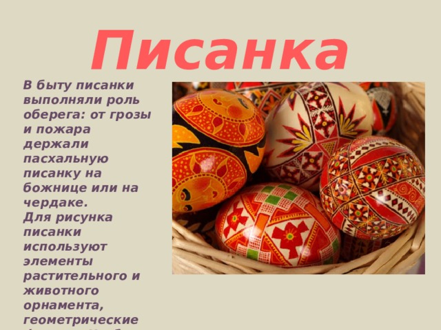 Писанка В быту писанки выполняли роль оберега: от грозы и пожара держали пасхальную писанку на божнице или на чердаке.  Для рисунка писанки используют элементы растительного и животного орнамента, геометрические фигуры. Чтобы писанки, крашенки сияли, их смазывают жиром или растительным маслом. 