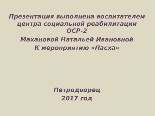 Презентация выполнена воспитателем центра социальной реабилитации ОСР-2 Махановой Натальей Ивановной К мероприятию «Пасха»     Петродворец 2017 год  