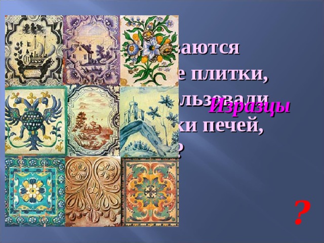 Как называются керамические плитки, которые использовали для облицовки печей, стен? Изразцы ? 