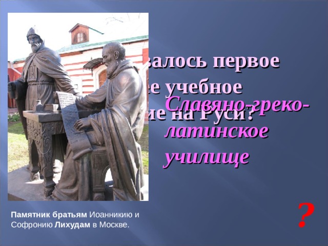 Как называлось первое высшее учебное заведение на Руси? Славяно-греко-латинское училище ? Памятник братьям Иоанникию и Софронию Лихудам в Москве. 