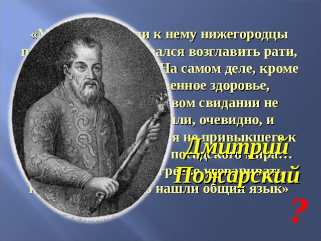 «Многажды слали к нему нижегородцы послов, а он отказывался возглавить рати, ссылаясь на болезнь. На самом деле, кроме опасений за собственное здоровье, согласиться при первом свидании не позволял этикет. Были, очевидно, и опасения непослушания не привыкшего к воинской дисциплине посадского мира… лично явился в Мугреево уговаривать князя. Они быстро нашли общий язык» Дмитрий Пожарский ? 
