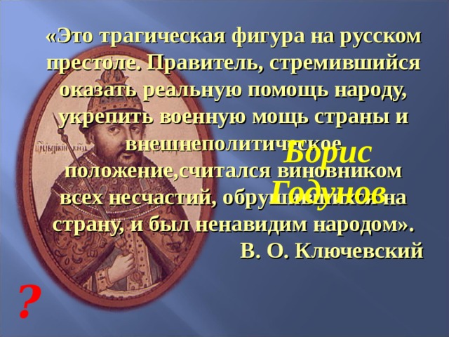 «Это трагическая фигура на русском престоле. Правитель, стремившийся оказать реальную помощь народу, укрепить военную мощь страны и внешнеполитическое положение,считался виновником всех несчастий, обрушившихся на страну, и был ненавидим народом». В. О. Ключевский Борис Годунов ? 