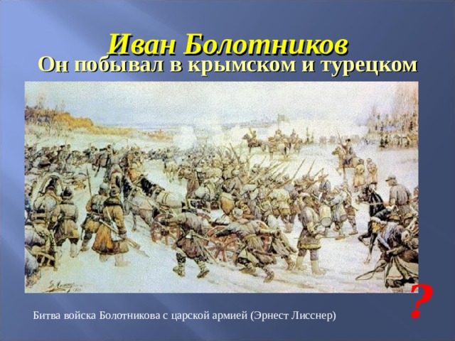 Иван Болотников Он побывал в крымском и турецком плену, из которого ему удалось освободиться. По пути на родину побывал в Речи Посполитой. Вскоре появился с грамотой «истинного царя», о назначении его царским воеводой. К нему стекались все недовольные московским царем…. ? Битва войска Болотникова с царской армией (Эрнест Лисснер) 