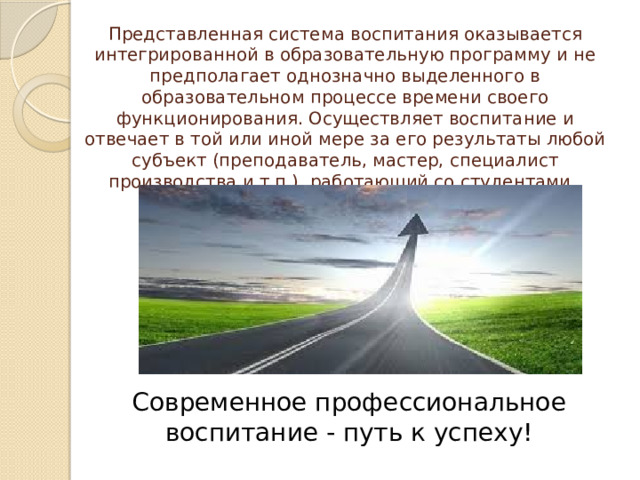 Представленная система воспитания оказывается интегрированной в образовательную программу и не предполагает однозначно выделенного в образовательном процессе времени своего функционирования. Осуществляет воспитание и отвечает в той или иной мере за его результаты любой субъект (преподаватель, мастер, специалист производства и т.п.), работающий со студентами. Современное профессиональное воспитание - путь к успеху! 