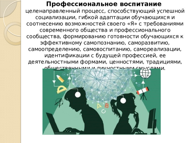 Профессиональное воспитание  целенаправленный процесс, способствующий успешной социализации, гибкой адаптации обучающихся и соотнесению возможностей своего «Я» с требованиями современного общества и профессионального сообщества, формированию готовности обучающихся к эффективному самопознанию, саморазвитию, самоопределению, самовоспитанию, самореализации, идентификации с будущей профессией, ее деятельностными формами, ценностями, традициями, общественными и личностными смыслами.   