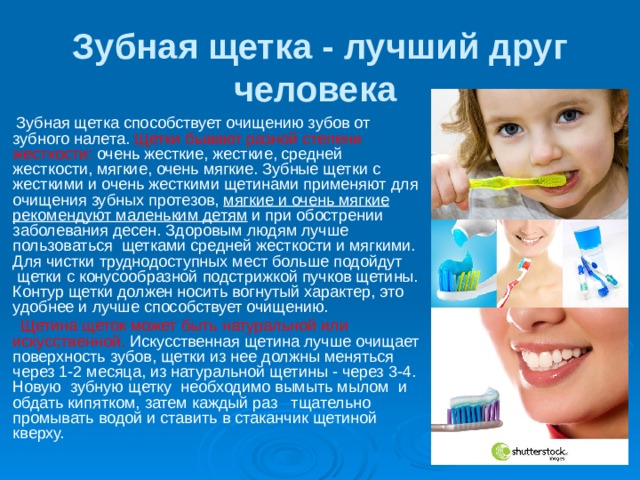 Зубная щетка - лучший друг человека   Зубная щетка способствует очищению зубов от зубного налета. Щетки бывают разной степени жесткости: очень жесткие, жесткие, средней жесткости, мягкие, очень мягкие. Зубные щетки с жесткими и очень жесткими щетинами применяют для очищения зубных протезов, мягкие и очень мягкие рекомендуют маленьким детям и при обострении заболевания десен. Здоровым людям лучше пользоваться  щетками средней жесткости и мягкими. Для чистки труднодоступных мест больше подойдут  щетки с конусообразной подстрижкой пучков щетины. Контур щетки должен носить вогнутый характер, это удобнее и лучше способствует очищению.  Щетина щеток может быть натуральной или искусственной. Искусственная щетина лучше очищает поверхность зубов, щетки из нее должны меняться через 1-2 месяца, из натуральной щетины - через 3-4. Новую  зубную щетку  необходимо вымыть мылом  и обдать кипятком, затем каждый раз   тщательно промывать водой и ставить в стаканчик щетиной кверху. 