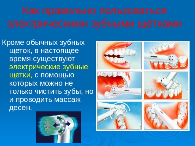 Как правильно пользоваться электрическими зубными щётками Кроме обычных зубных щеток, в настоящее время существуют электрические зубные щетки, с помощью которых можно не только чистить зубы, но и проводить массаж десен. 