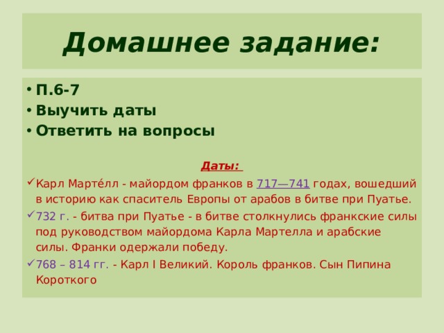 Домашнее задание: П.6-7 Выучить даты Ответить на вопросы Даты:  Карл Марте́лл - майордом франков в 717—741 годах, вошедший в историю как спаситель Европы от арабов в битве при Пуатье. 732 г. - битва при Пуатье - в битве столкнулись франкские силы под руководством майордома Карла Мартелла и арабские силы. Франки одержали победу. 768 – 814 гг. - Карл I Великий. Король франков. Сын Пипина Короткого 
