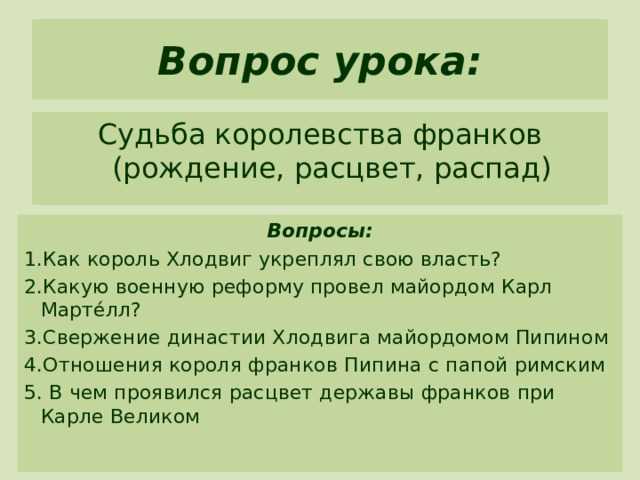 Вопрос урока: Судьба королевства франков (рождение, расцвет, распад) Вопросы: 1.Как король Хлодвиг укреплял свою власть? 2.Какую военную реформу провел майордом Карл Мартéлл? 3.Свержение династии Хлодвига майордомом Пипином 4.Отношения короля франков Пипина с папой римским 5. В чем проявился расцвет державы франков при Карле Великом 