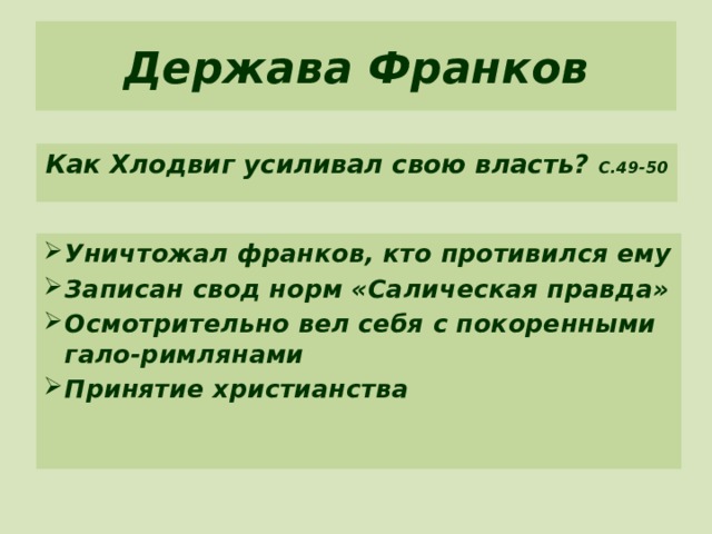 Держава Франков Как Хлодвиг усиливал свою власть? С.49-50 Уничтожал франков, кто противился ему Записан свод норм «Салическая правда» Осмотрительно вел себя с покоренными гало-римлянами Принятие христианства 