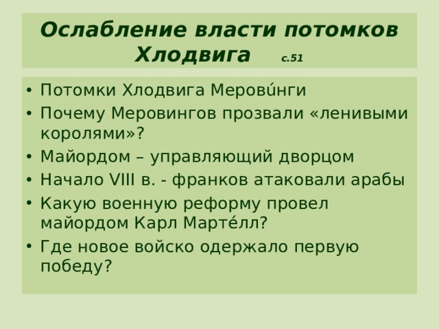 Ослабление власти потомков Хлодвига с.51 Потомки Хлодвига Меровúнги Почему Меровингов прозвали «ленивыми королями»? Майордом – управляющий дворцом Начало VIII в. - франков атаковали арабы Какую военную реформу провел майордом Карл Мартéлл? Где новое войско одержало первую победу? 