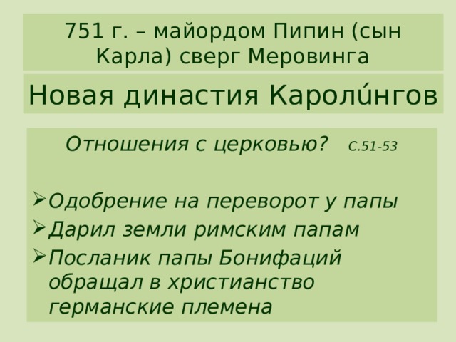 751 г. – майордом Пипин (сын Карла) сверг Меровинга Новая династия Каролúнгов Отношения с церковью? С.51-53  Одобрение на переворот у папы Дарил земли римским папам Посланик папы Бонифаций обращал в христианство германские племена 