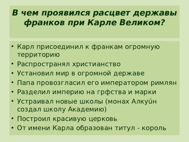 В чем проявился расцвет державы франков при Карле Великом?   Карл присоединил к франкам огромную территорию Распространял христианство Установил мир в огромной державе Папа провозгласил его императором римлян Разделил империю на грфства и марки Устраивал новые школы (монах Алкуúн создал школу Академию) Построил красивую церковь От имени Карла образован титул - король 